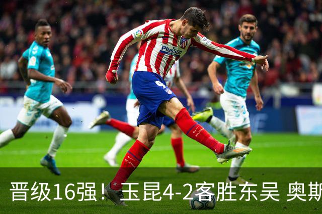 晋级16强！玉昆4-2客胜东吴 奥斯卡点射双响费尔南多破门